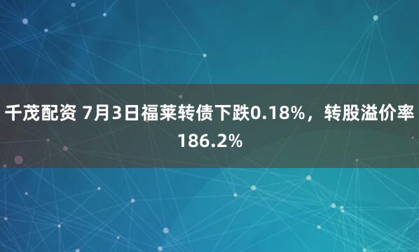 千茂配资 7月3日福莱转债下跌0.18%，转股溢价率186.2%