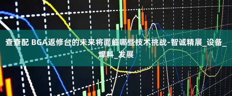 查查配 BGA返修台的未来将面临哪些技术挑战-智诚精展_设备_焊料_发展