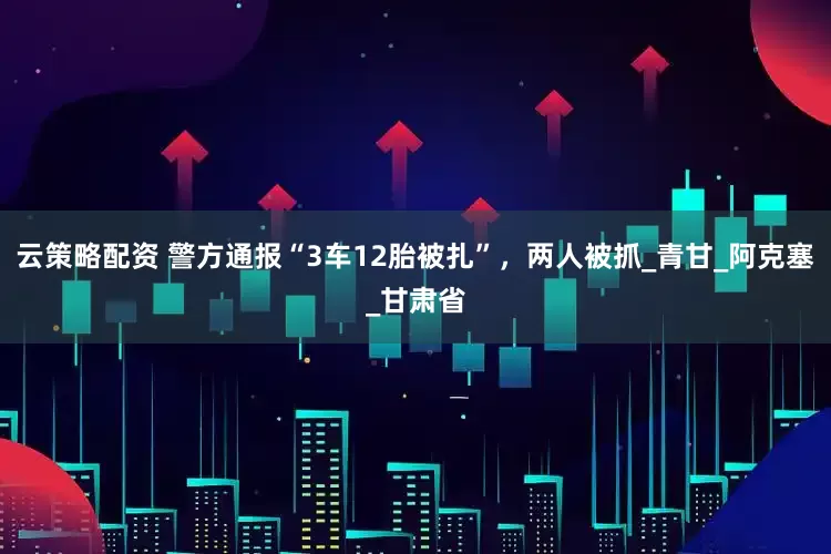 云策略配资 警方通报“3车12胎被扎”，两人被抓_青甘_阿克塞_甘肃省