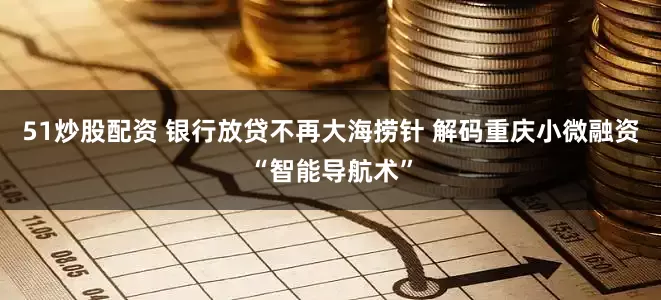 51炒股配资 银行放贷不再大海捞针 解码重庆小微融资“智能导航术”