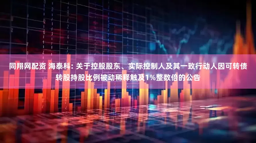 同翔网配资 海泰科: 关于控股股东、实际控制人及其一致行动人因可转债转股持股比例被动稀释触及1%整数倍的公告