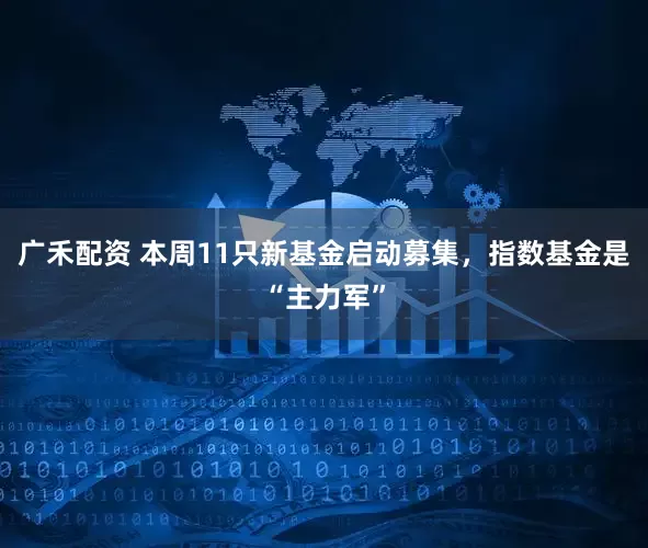 广禾配资 本周11只新基金启动募集，指数基金是“主力军”