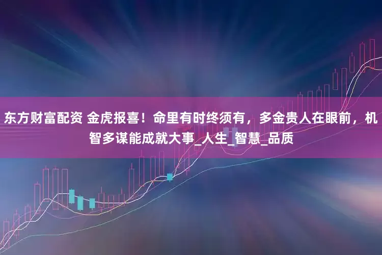 东方财富配资 金虎报喜！命里有时终须有，多金贵人在眼前，机智多谋能成就大事_人生_智慧_品质