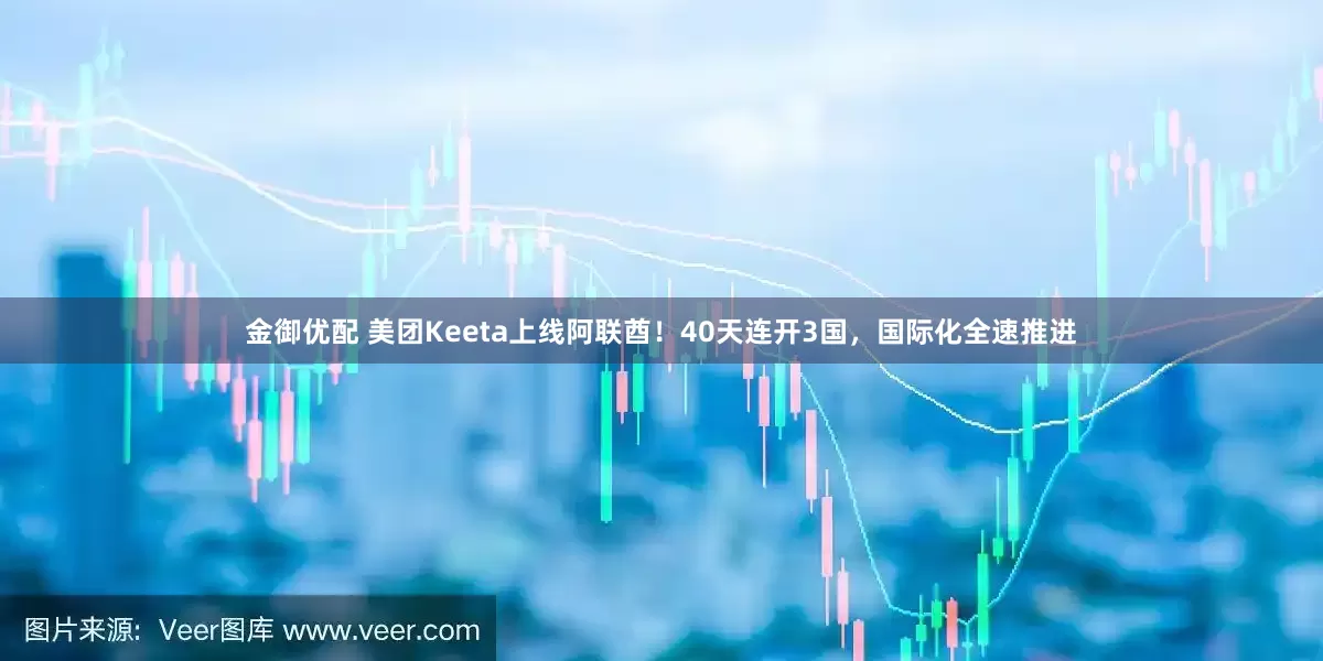 金御优配 美团Keeta上线阿联酋！40天连开3国，国际化全速推进