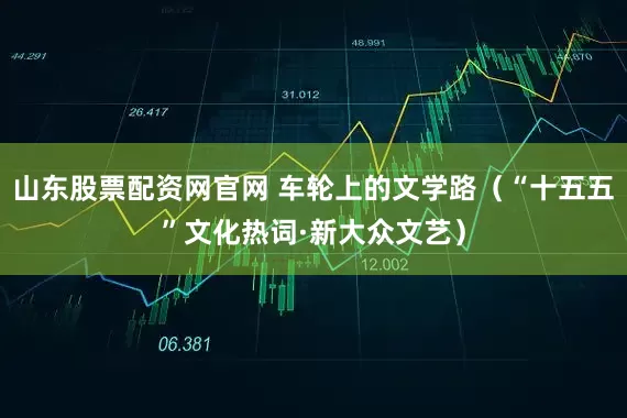 山东股票配资网官网 车轮上的文学路（“十五五”文化热词·新大众文艺）