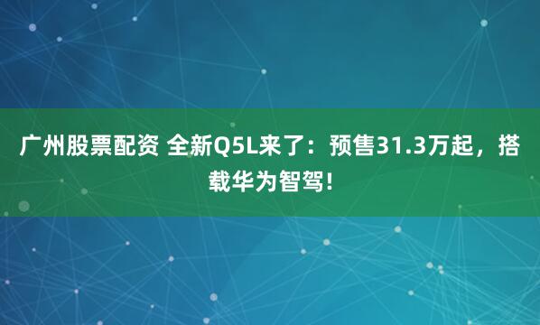广州股票配资 全新Q5L来了：预售31.3万起，搭载华为智驾!