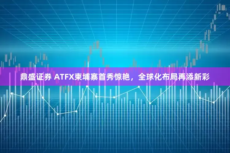 鼎盛证券 ATFX柬埔寨首秀惊艳，全球化布局再添新彩