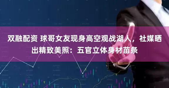双融配资 球哥女友现身高空观战湖人，社媒晒出精致美照：五官立体身材苗条