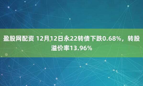 盈股网配资 12月12日永22转债下跌0.68%，转股溢价率13.96%