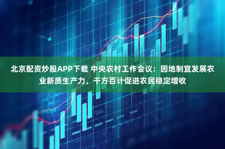 北京配资炒股APP下载 中央农村工作会议：因地制宜发展农业新质生产力，千方百计促进农民稳定增收