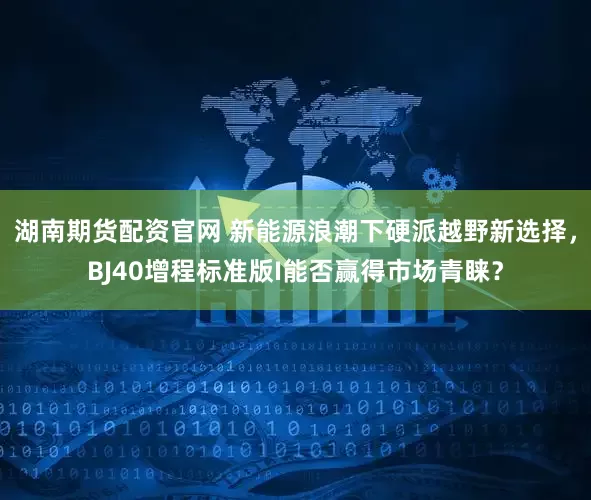 湖南期货配资官网 新能源浪潮下硬派越野新选择，BJ40增程标准版I能否赢得市场青睐？